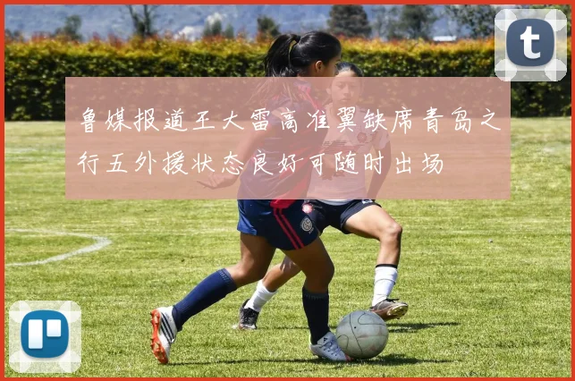 鲁媒报道王大雷高准翼缺席青岛之行五外援状态良好可随时出场