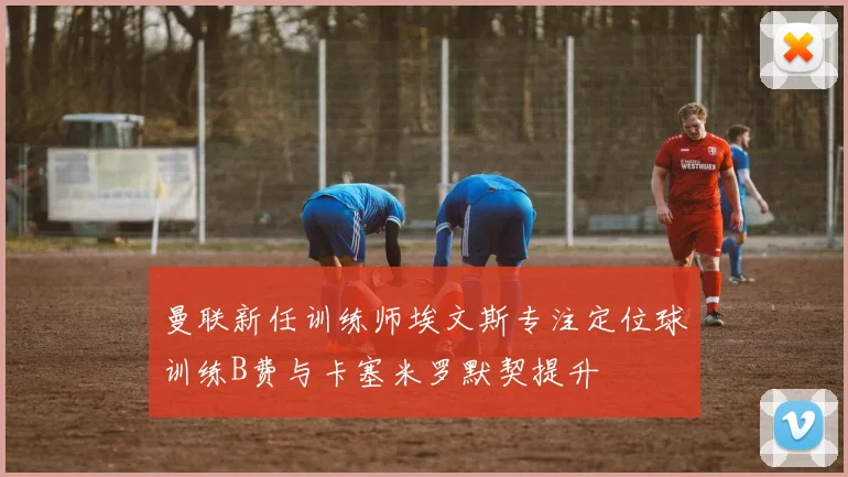 曼联新任训练师埃文斯专注定位球训练B费与卡塞米罗默契提升