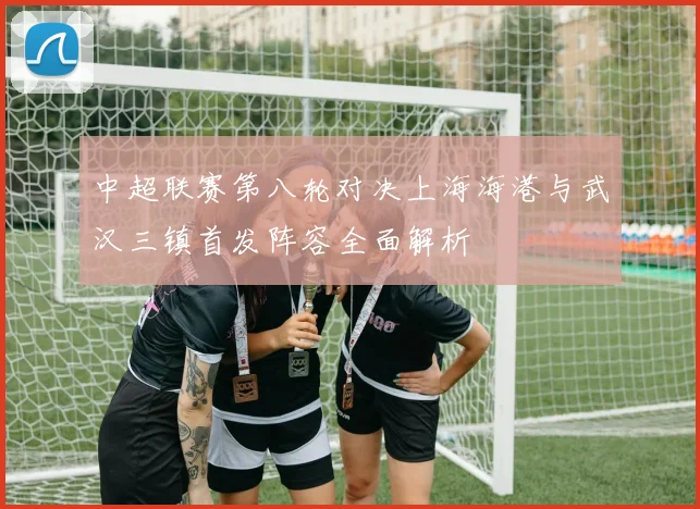 中超联赛第八轮对决上海海港与武汉三镇首发阵容全面解析