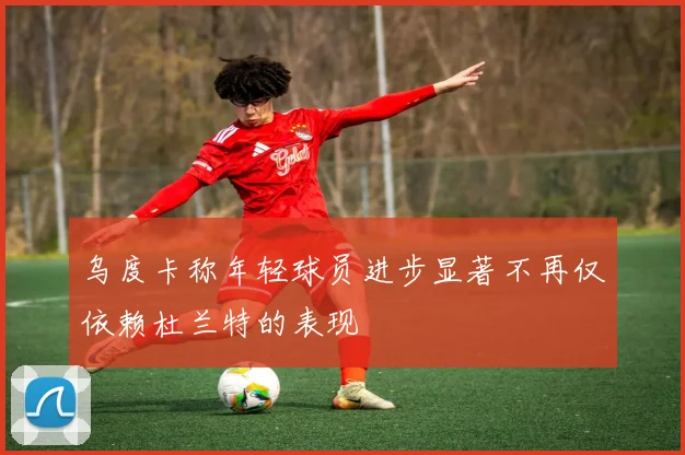 乌度卡称年轻球员进步显著不再仅依赖杜兰特的表现