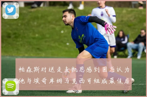 帕森斯对送走麦凯恩感到困惑认为他与埃奇库姆马克西可组成最佳后场组合