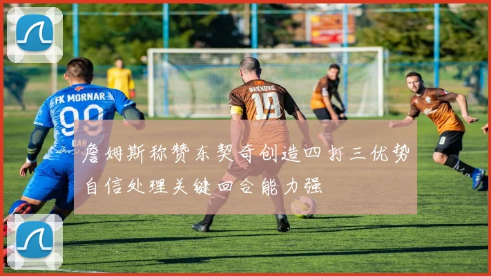 詹姆斯称赞东契奇创造四打三优势自信处理关键回合能力强