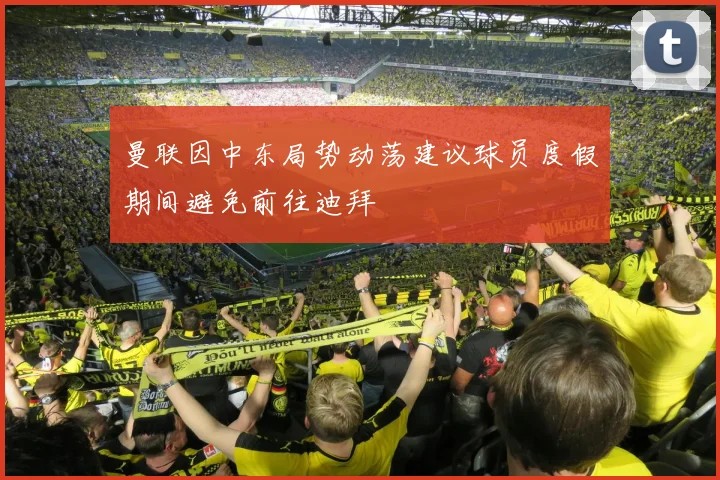 曼联因中东局势动荡建议球员度假期间避免前往迪拜