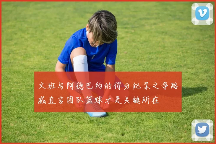 文班与阿德巴约的得分纪录之争路威直言团队篮球才是关键所在