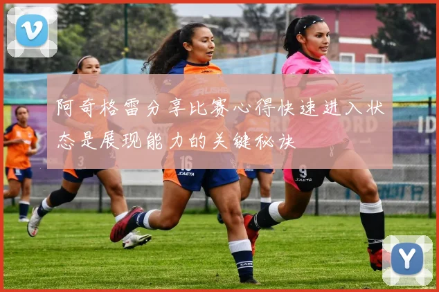 阿奇格雷分享比赛心得快速进入状态是展现能力的关键秘诀