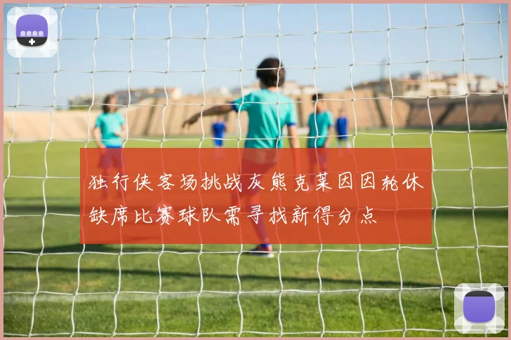 独行侠客场挑战灰熊克莱因因轮休缺席比赛球队需寻找新得分点