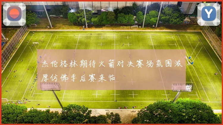 杰伦格林期待火箭对决赛场氛围浓厚仿佛季后赛来临