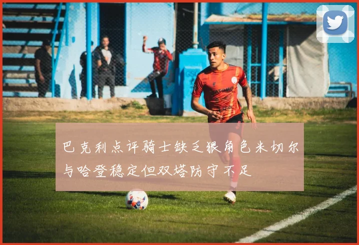 巴克利点评骑士缺乏狠角色米切尔与哈登稳定但双塔防守不足