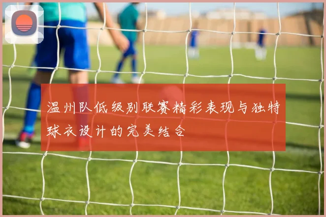 温州队低级别联赛精彩表现与独特球衣设计的完美结合