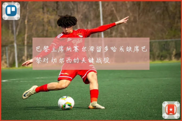 巴黎主席纳赛尔滞留多哈或缺席巴黎对切尔西的关键战役