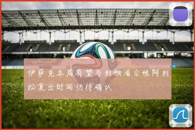 伊萨克本周有望与利物浦合练阿利松复出时间仍待确认