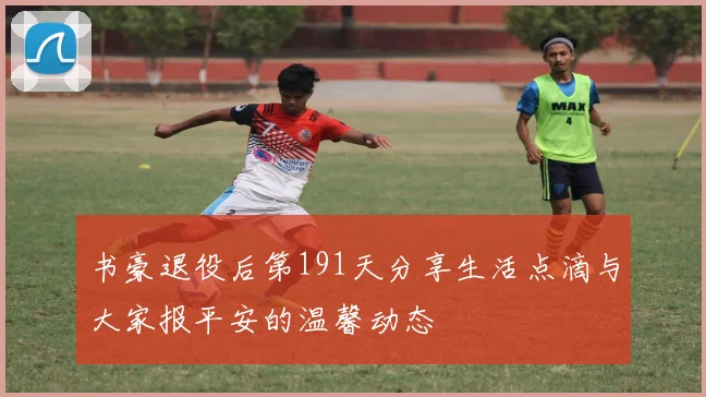 书豪退役后第191天分享生活点滴与大家报平安的温馨动态