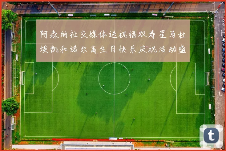阿森纳社交媒体送祝福双寿星马杜埃凯和诺尔高生日快乐庆祝活动盛大开启
